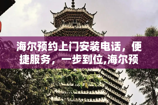 海尔预约上门安装电话，便捷服务，一步到位,海尔预约上门安装电话