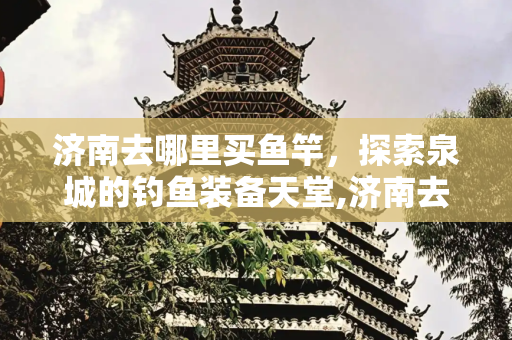 济南去哪里买鱼竿，探索泉城的钓鱼装备天堂,济南去哪里买鱼竿