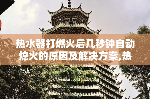 热水器打燃火后几秒钟自动熄火的原因及解决方案,热水器打燃火后几秒钟自动熄火