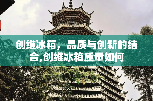 创维冰箱，品质与创新的结合,创维冰箱质量如何