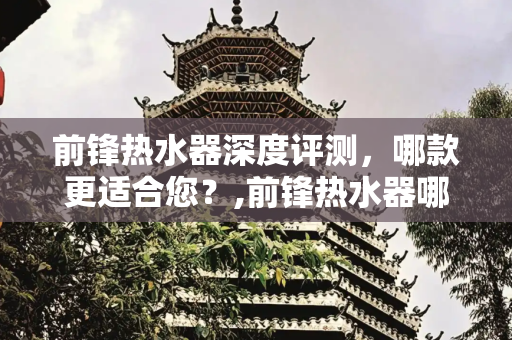 前锋热水器深度评测，哪款更适合您？,前锋热水器哪款好