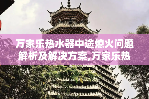 万家乐热水器中途熄火问题解析及解决方案,万家乐热水器经常中途熄火