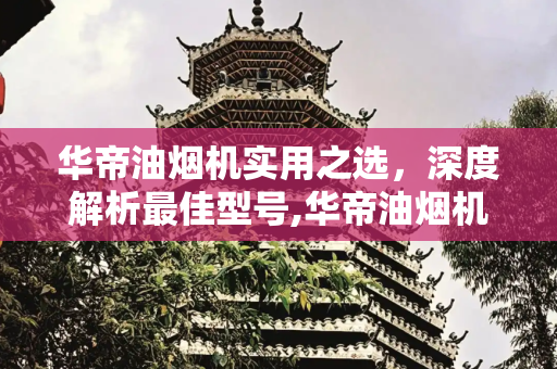 华帝油烟机实用之选，深度解析最佳型号,华帝油烟机哪款最实用