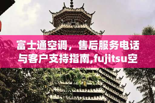 富士通空调，售后服务电话与客户支持指南,fujitsu空调售后电话