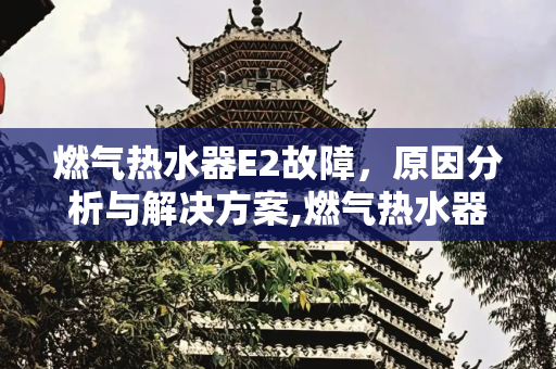 燃气热水器E2故障，原因分析与解决方案,燃气热水器e2是什么故障原因