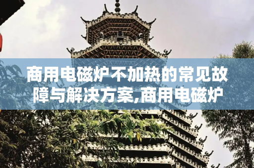 商用电磁炉不加热的常见故障与解决方案,商用电磁炉不加热常见故障