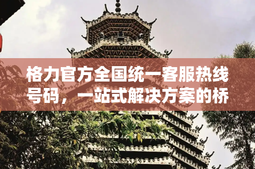格力官方全国统一客服热线号码，一站式解决方案的桥梁,格力官方全国统一客服热线号码