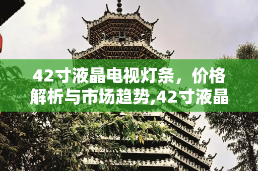 42寸液晶电视灯条，价格解析与市场趋势,42寸液晶电视灯条价格