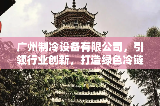 广州制冷设备有限公司，引领行业创新，打造绿色冷链解决方案,广州制冷设备有限公司