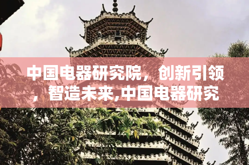 中国电器研究院，创新引领，智造未来,中国电器研究院怎么样