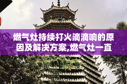 燃气灶持续打火滴滴响的原因及解决方案,燃气灶一直打火滴滴响怎么回事