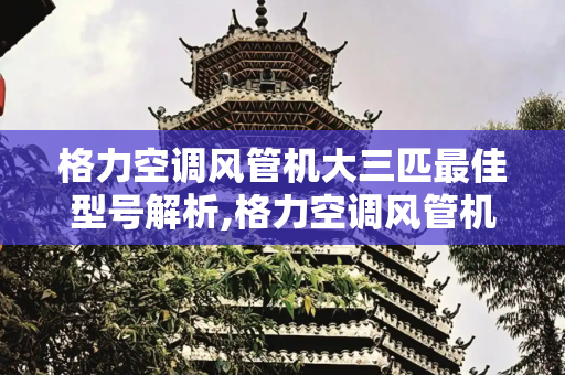 格力空调风管机大三匹最佳型号解析,格力空调风管机大三匹哪个型号最好