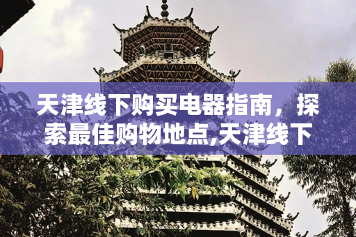 天津线下购买电器指南，探索最佳购物地点,天津线下买电器去哪买