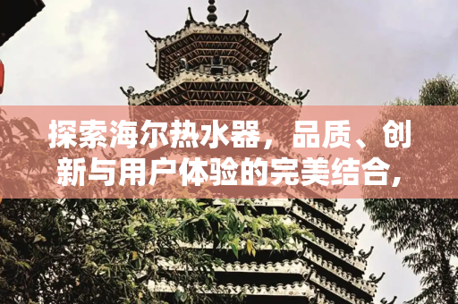 探索海尔热水器，品质、创新与用户体验的完美结合,海尔热水器怎么样