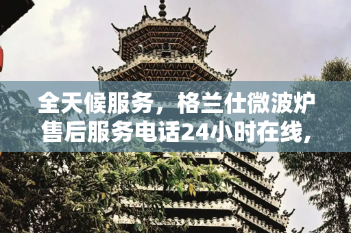 全天候服务，格兰仕微波炉售后服务电话24小时在线,格兰仕微波炉售后服务电话24小时