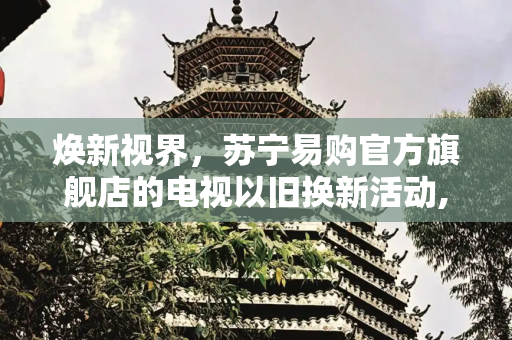 焕新视界，苏宁易购官方旗舰店的电视以旧换新活动,电视以旧换新苏宁易购官方旗舰店