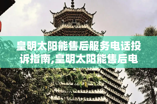 皇明太阳能售后服务电话投诉指南,皇明太阳能售后电话投诉电话