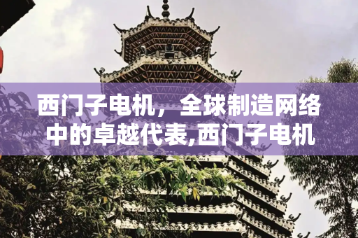 西门子电机，全球制造网络中的卓越代表,西门子电机哪里生产的