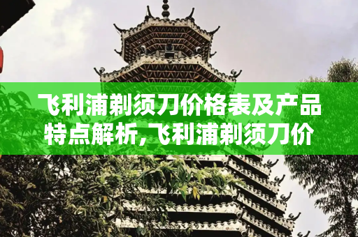 飞利浦剃须刀价格表及产品特点解析,飞利浦剃须刀价格表