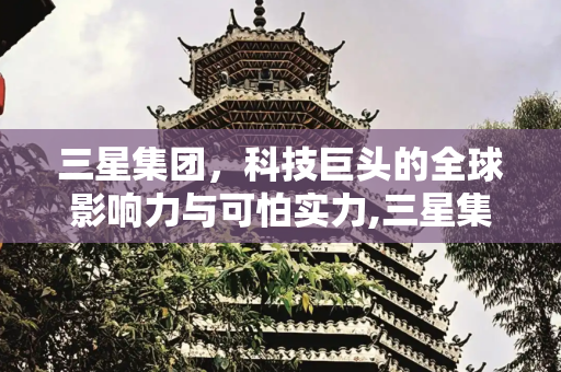 三星集团，科技巨头的全球影响力与可怕实力,三星集团有多可怕