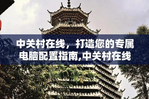 中关村在线，打造您的专属电脑配置指南,中关村在线电脑配置