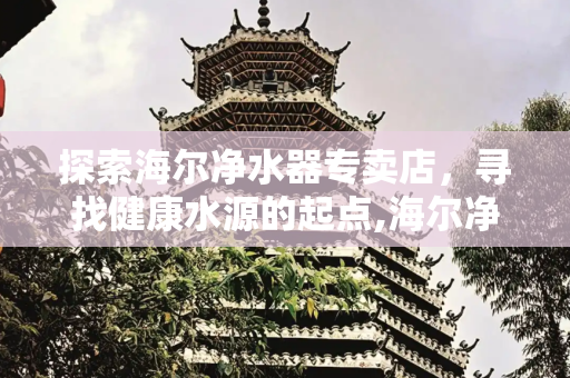 探索海尔净水器专卖店，寻找健康水源的起点,海尔净水器专卖店地址