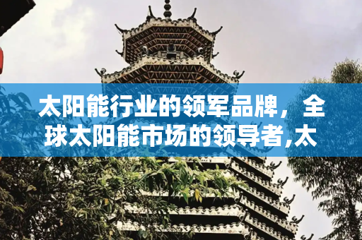 太阳能行业的领军品牌，全球太阳能市场的领导者,太阳能有几大品牌
