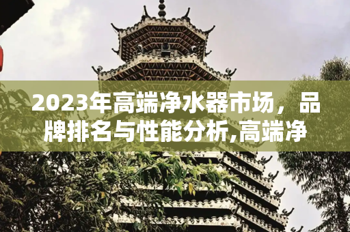 2023年高端净水器市场，品牌排名与性能分析,高端净水器排名