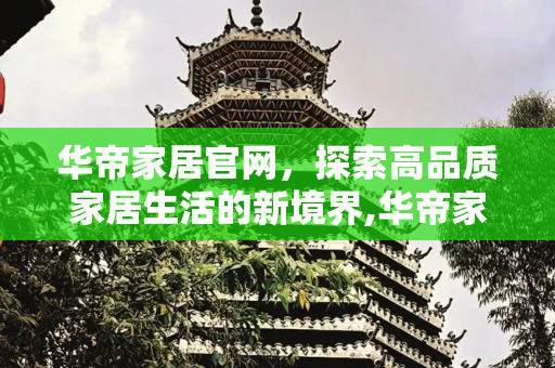 华帝家居官网，探索高品质家居生活的新境界,华帝家居官网