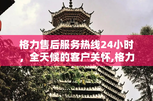 格力售后服务热线24小时，全天候的客户关怀,格力售后服务热线24小时吗