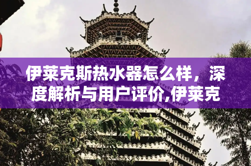 伊莱克斯热水器怎么样，深度解析与用户评价,伊莱克斯热水器怎么样
