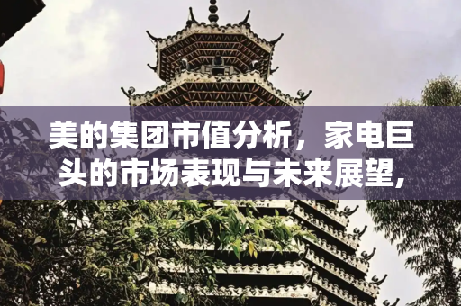 美的集团市值分析，家电巨头的市场表现与未来展望,美的市值多少亿