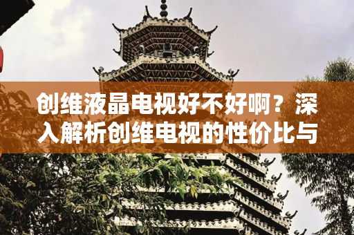 创维液晶电视好不好啊？深入解析创维电视的性价比与用户体验,创维液晶电视好不好啊