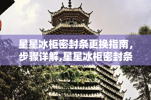 星星冰柜密封条更换指南，步骤详解,星星冰柜密封条怎么换