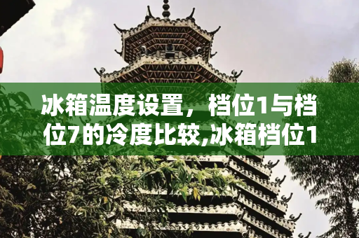 冰箱温度设置，档位1与档位7的冷度比较,冰箱档位1凉还是7凉