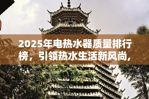 2025年电热水器质量排行榜，引领热水生活新风尚,2025年电热水器质量排行榜