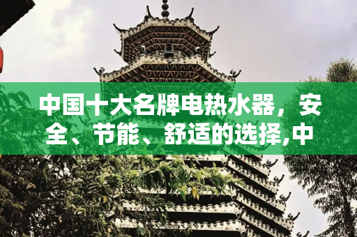 中国十大名牌电热水器，安全、节能、舒适的选择,中国十大名牌电热水器