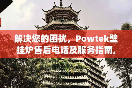 解决您的困扰，Powtek壁挂炉售后电话及服务指南,powtek壁挂炉售后电话