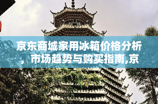 京东商城家用冰箱价格分析，市场趋势与购买指南,京东商城家用冰箱价格