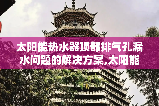 太阳能热水器顶部排气孔漏水问题的解决方案,太阳能顶部排气孔漏水怎么办