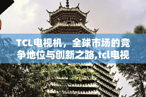 TCL电视机，全球市场的竞争地位与创新之路,tcl电视机排名第几