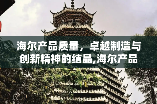 海尔产品质量，卓越制造与创新精神的结晶,海尔产品质量怎么样
