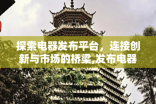 探索电器发布平台，连接创新与市场的桥梁,发布电器的平台