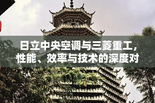 日立中央空调与三菱重工，性能、效率与技术的深度对比分析,日立中央空调与三菱重工对比