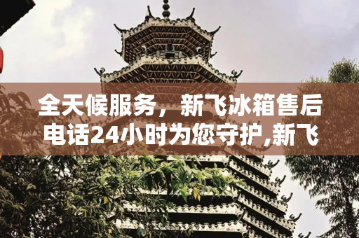 全天候服务，新飞冰箱售后电话24小时为您守护,新飞冰箱售后电话24小时服务电话