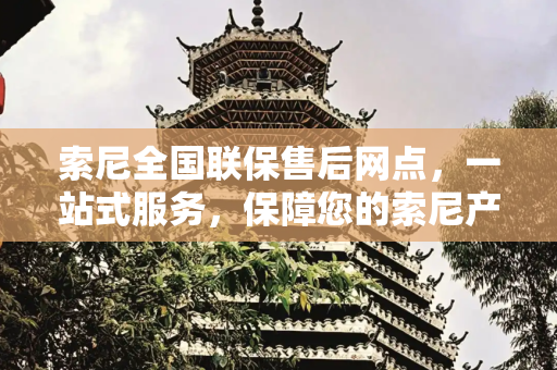 索尼全国联保售后网点，一站式服务，保障您的索尼产品,索尼全国联保售后网点