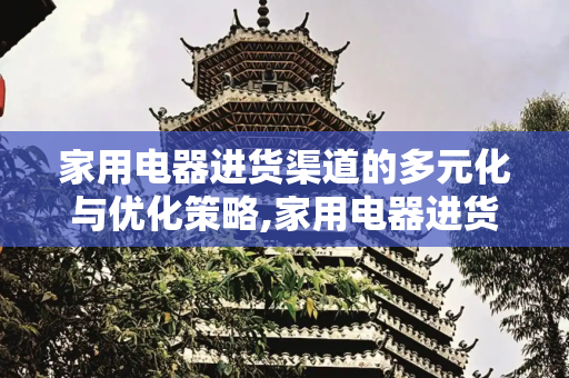 家用电器进货渠道的多元化与优化策略,家用电器进货渠道