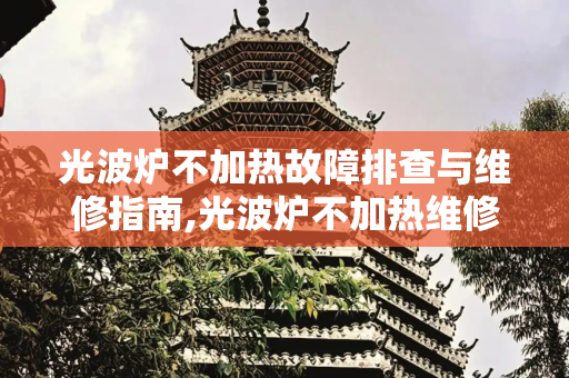 光波炉不加热故障排查与维修指南,光波炉不加热维修视频