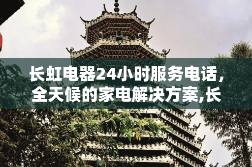 长虹电器24小时服务电话，全天候的家电解决方案,长虹电器24小时服务电话