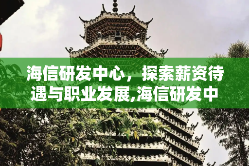 海信研发中心，探索薪资待遇与职业发展,海信研发中心工资待遇